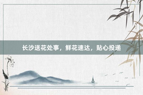 长沙送花处事，鲜花速达，贴心投递