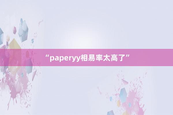“paperyy相易率太高了”